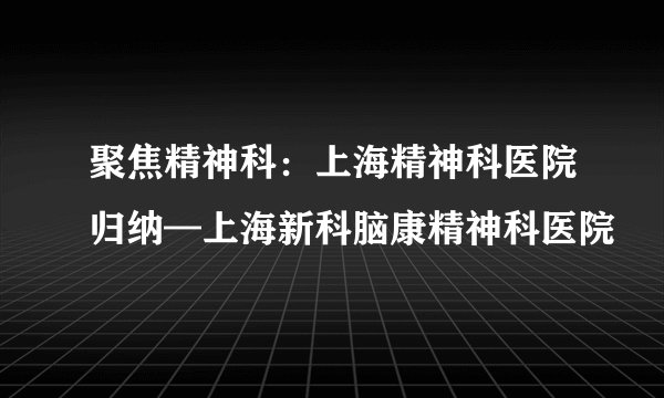 聚焦精神科：上海精神科医院归纳—上海新科脑康精神科医院