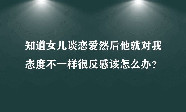 知道女儿谈恋爱然后他就对我态度不一样很反感该怎么办？