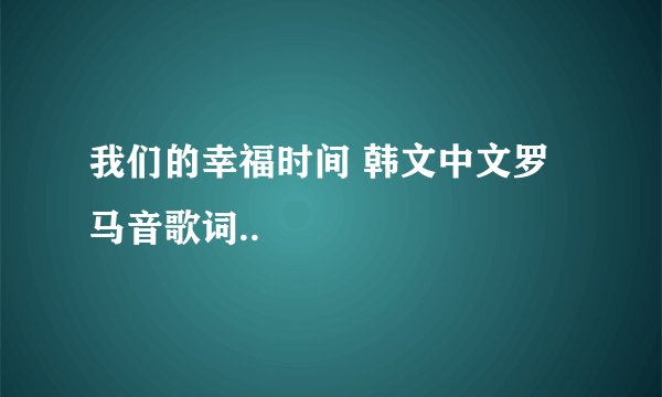 我们的幸福时间 韩文中文罗马音歌词..