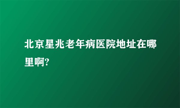 北京星兆老年病医院地址在哪里啊?