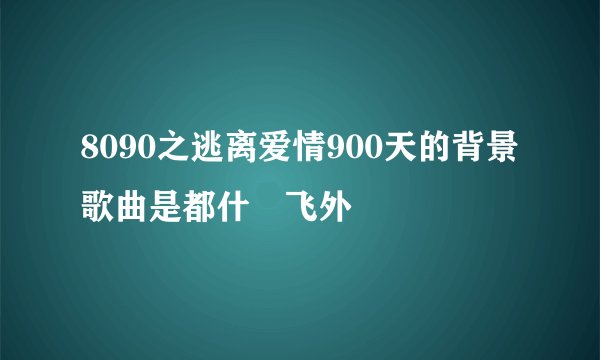 8090之逃离爱情900天的背景歌曲是都什–飞外