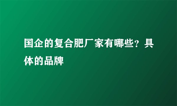 国企的复合肥厂家有哪些？具体的品牌