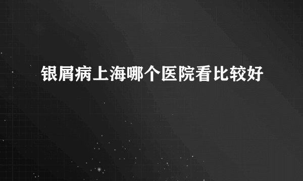 银屑病上海哪个医院看比较好