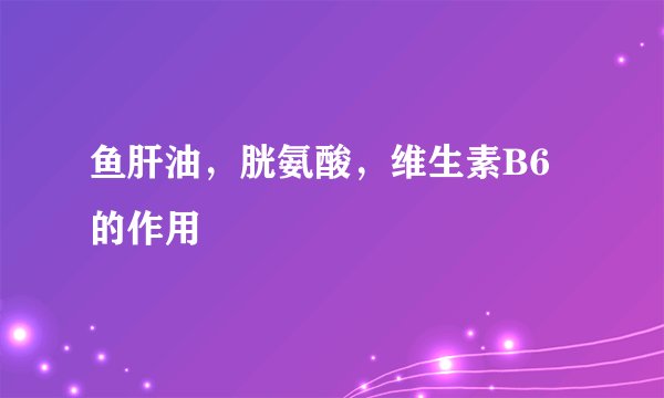 鱼肝油，胱氨酸，维生素B6的作用