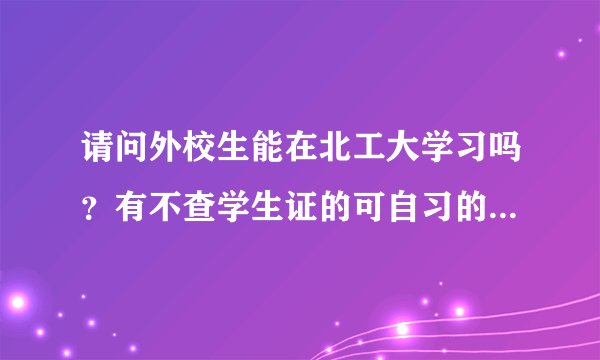 请问外校生能在北工大学习吗？有不查学生证的可自习的教室吗？