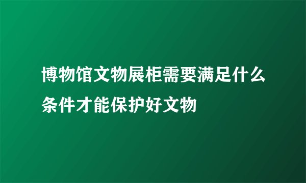 博物馆文物展柜需要满足什么条件才能保护好文物