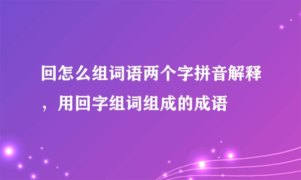 回怎么组词语两个字拼音解释，用回字组词组成的成语