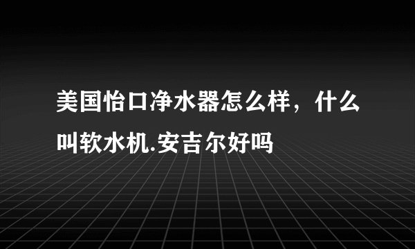 美国怡口净水器怎么样,什么叫软水机.安吉尔好吗