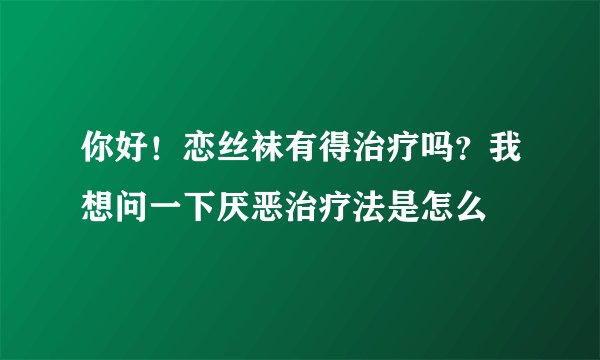 你好！恋丝袜有得治疗吗？我想问一下厌恶治疗法是怎么