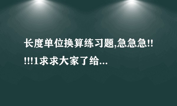 长度单位换算练习题,急急急!!!!!1求求大家了给我出出题吧!!!!!!!好的加分!!!!