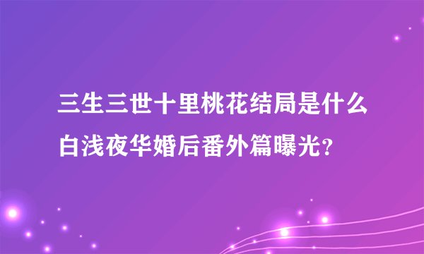 三生三世十里桃花结局是什么白浅夜华婚后番外篇曝光？