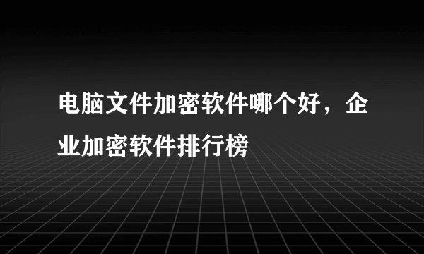 电脑文件加密软件哪个好，企业加密软件排行榜