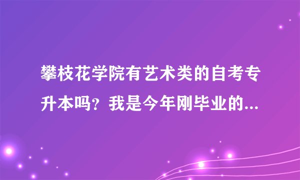 攀枝花学院有艺术类的自考专升本吗?我是今年刚毕业的专科艺术生,想升本。可以转其他专业吗?