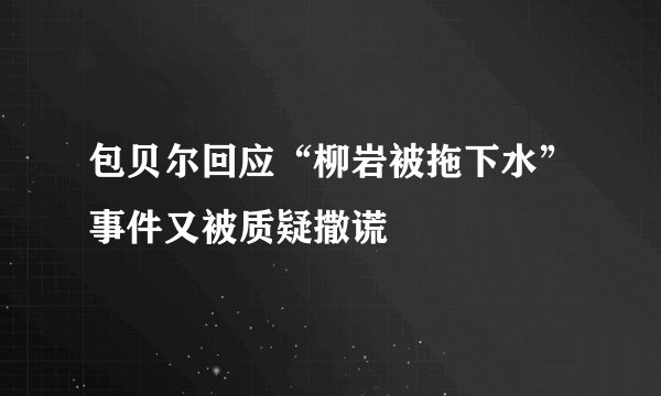 包贝尔回应“柳岩被拖下水”事件又被质疑撒谎