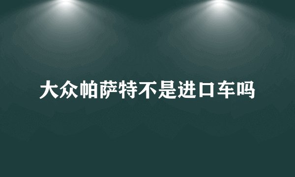 大众帕萨特不是进口车吗