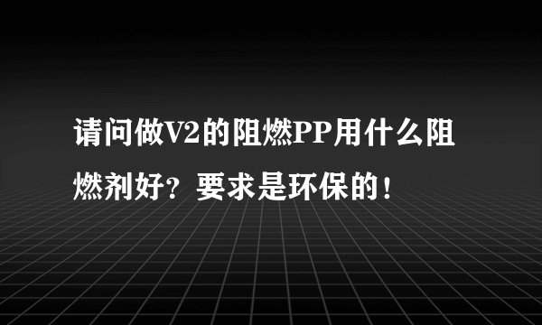 请问做V2的阻燃PP用什么阻燃剂好?要求是环保的!