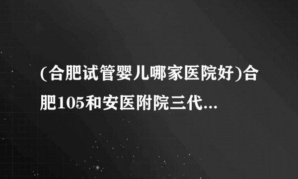 (合肥试管婴儿哪家医院好)合肥105和安医附院三代哪个好[安徽试管婴儿]
