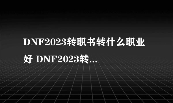 DNF2023转职书转什么职业好 DNF2023转职书转职推荐