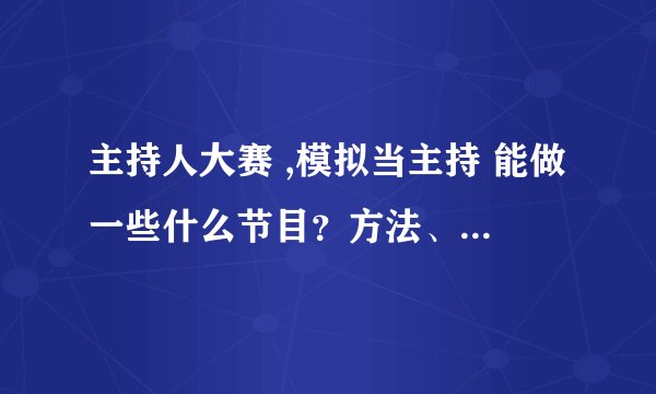 主持人大赛 ,模拟当主持 能做一些什么节目？方法、方案（具体的）怎么说啊