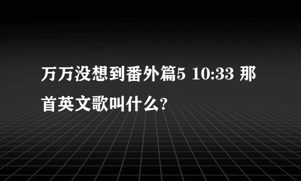 万万没想到番外篇5 10:33 那首英文歌叫什么?