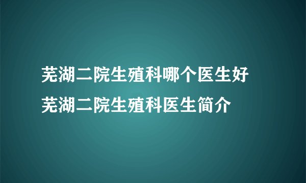 芜湖二院生殖科哪个医生好 芜湖二院生殖科医生简介