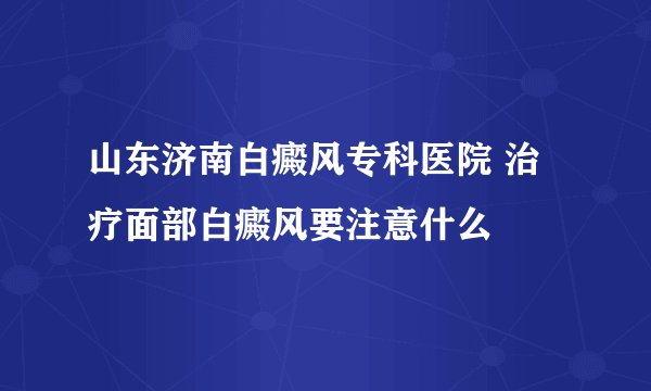 山东济南白癜风专科医院 治疗面部白癜风要注意什么
