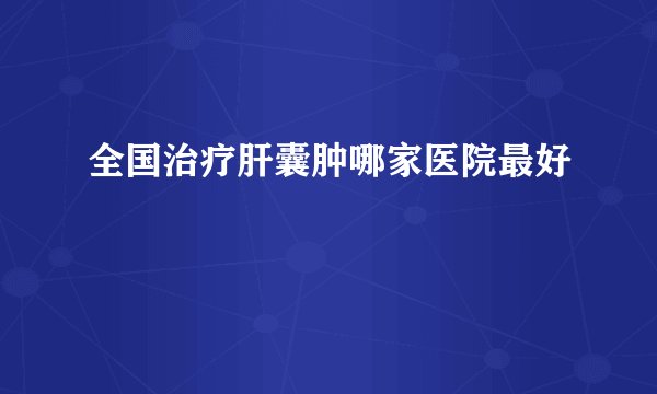 全国治疗肝囊肿哪家医院最好