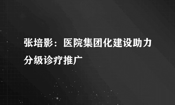 张培影：医院集团化建设助力分级诊疗推广