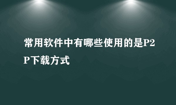 常用软件中有哪些使用的是P2P下载方式