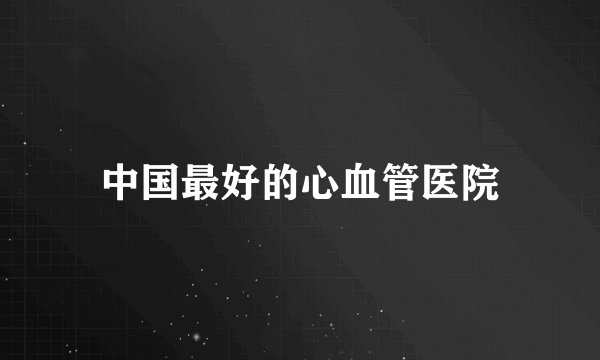 中国最好的心血管医院