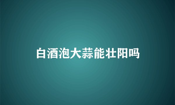 白酒泡大蒜能壮阳吗