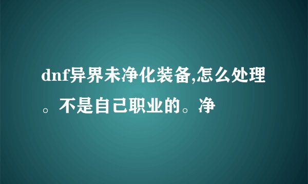 dnf异界未净化装备,怎么处理。不是自己职业的。净