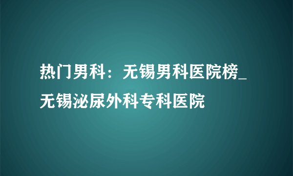 热门男科：无锡男科医院榜_无锡泌尿外科专科医院