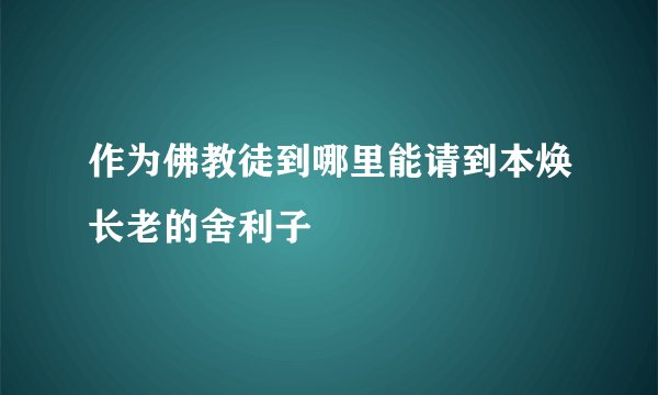 作为佛教徒到哪里能请到本焕长老的舍利子