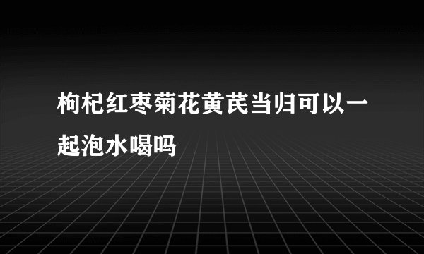 枸杞红枣菊花黄芪当归可以一起泡水喝吗