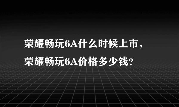 荣耀畅玩6A什么时候上市，荣耀畅玩6A价格多少钱？