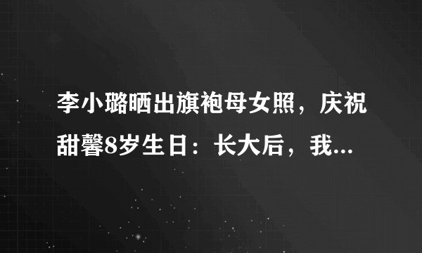 李小璐晒出旗袍母女照，庆祝甜馨8岁生日：长大后，我就成了你