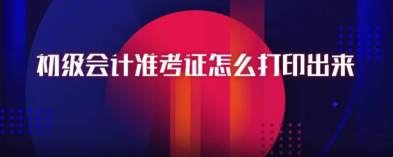 初级会计准考证怎么打印出来