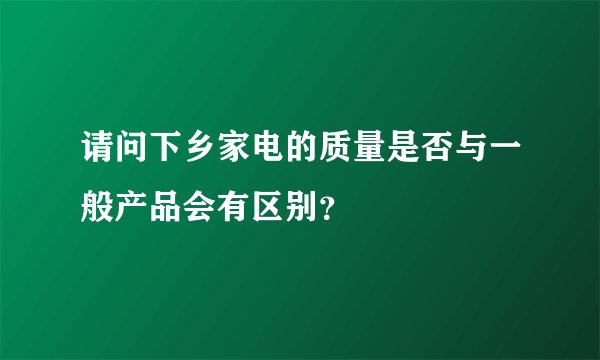 请问下乡家电的质量是否与一般产品会有区别？