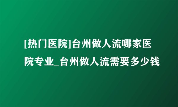[热门医院]台州做人流哪家医院专业_台州做人流需要多少钱